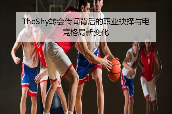 TheShy转会传闻背后的职业抉择与电竞格局新变化