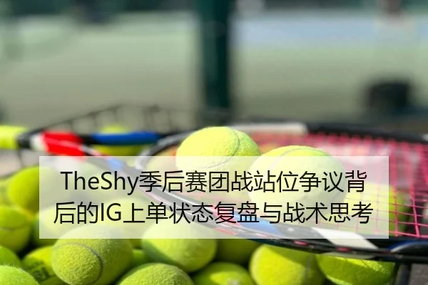 TheShy季后赛团战站位争议背后的IG上单状态复盘与战术思考