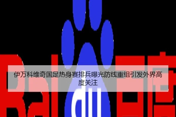伊万科维奇国足热身赛排兵曝光防线重组引发外界高度关注
