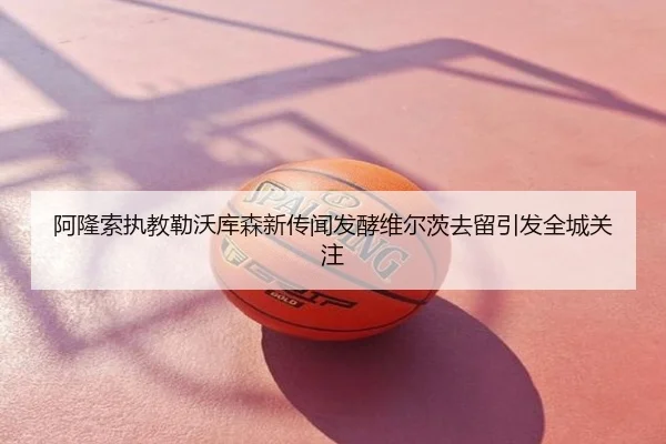 阿隆索执教勒沃库森新传闻发酵维尔茨去留引发全城关注