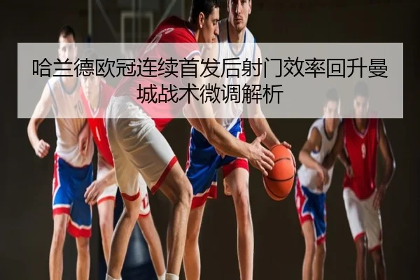 哈兰德欧冠连续首发后射门效率回升曼城战术微调解析