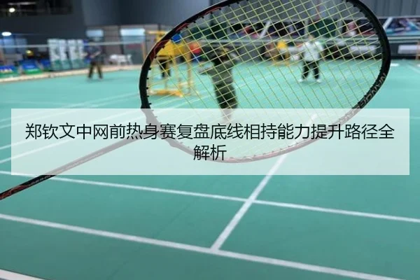 郑钦文中网前热身赛复盘底线相持能力提升路径全解析