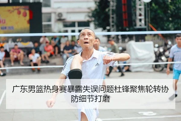 广东男篮热身赛暴露失误问题杜锋聚焦轮转协防细节打磨
