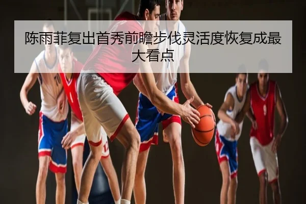 陈雨菲复出首秀前瞻步伐灵活度恢复成最大看点