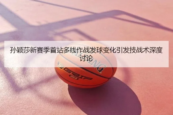 孙颖莎新赛季首站多线作战发球变化引发技战术深度讨论